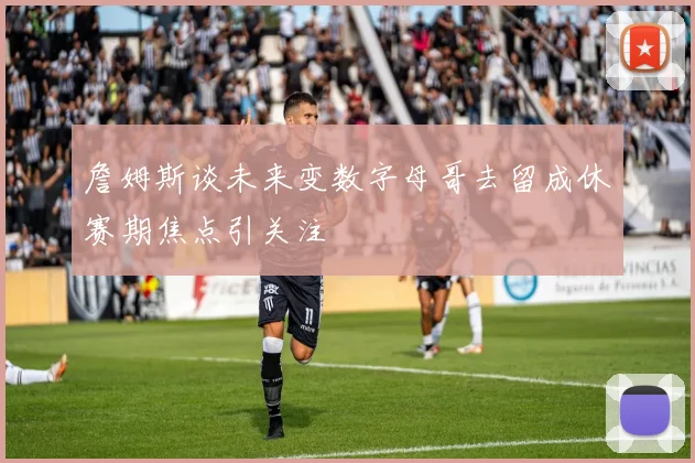 詹姆斯谈未来变数字母哥去留成休赛期焦点引关注
