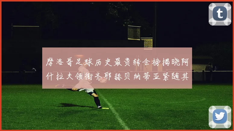 摩洛哥足球历史最贵转会榜揭晓阿什拉夫领衔齐耶赫贝纳蒂亚紧随其后