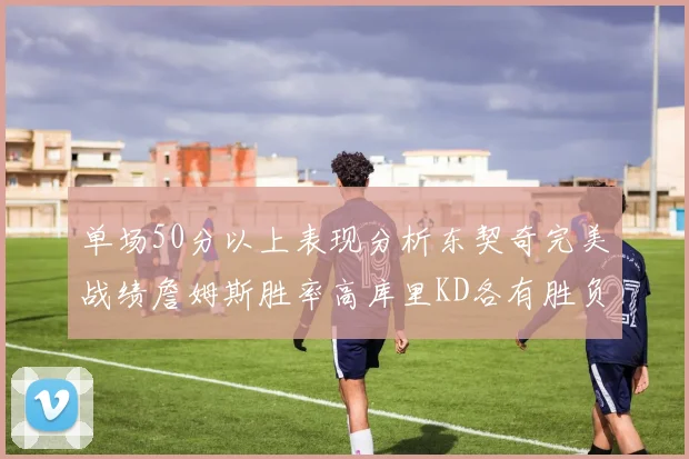 单场50分以上表现分析东契奇完美战绩詹姆斯胜率高库里KD各有胜负记录
