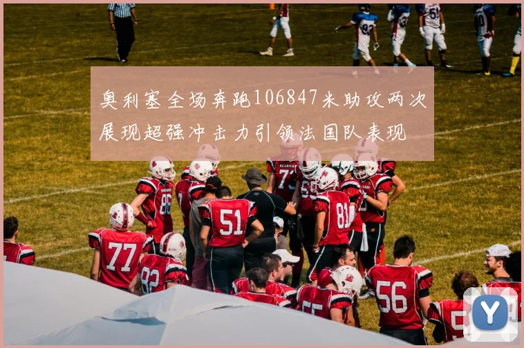 奥利塞全场奔跑106847米助攻两次展现超强冲击力引领法国队表现