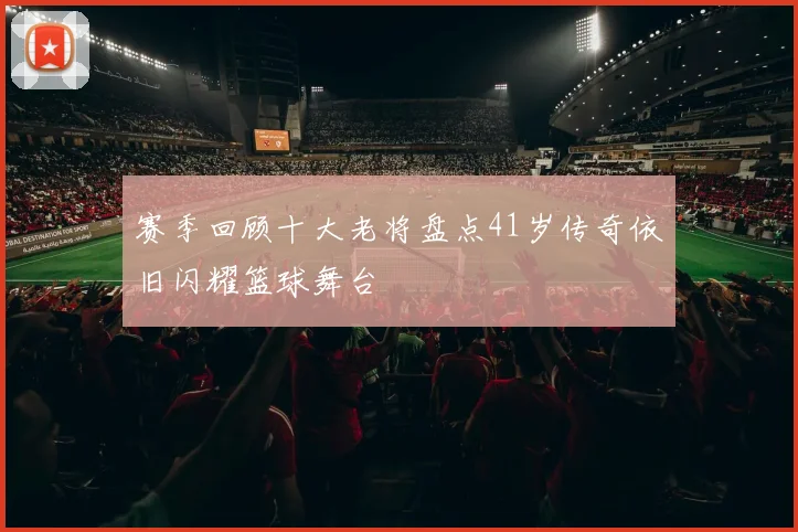 赛季回顾十大老将盘点41岁传奇依旧闪耀篮球舞台