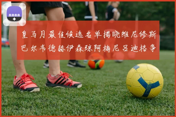 皇马月最佳候选名单揭晓维尼修斯巴尔韦德赫伊森琼阿梅尼吕迪格争夺荣誉