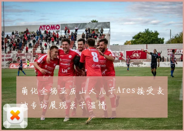 萌化全场亚历山大儿子Ares接受麦迪专访展现亲子温情
