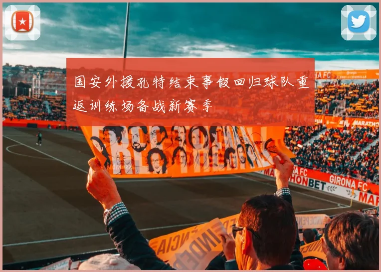 国安外援孔特结束事假回归球队重返训练场备战新赛季