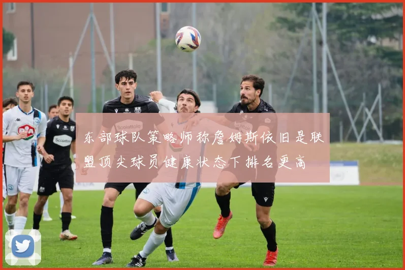 东部球队策略师称詹姆斯依旧是联盟顶尖球员健康状态下排名更高