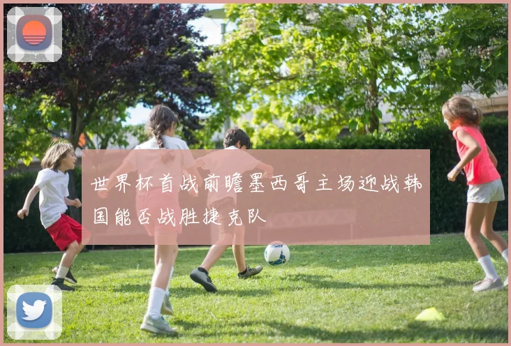 世界杯首战前瞻墨西哥主场迎战韩国能否战胜捷克队